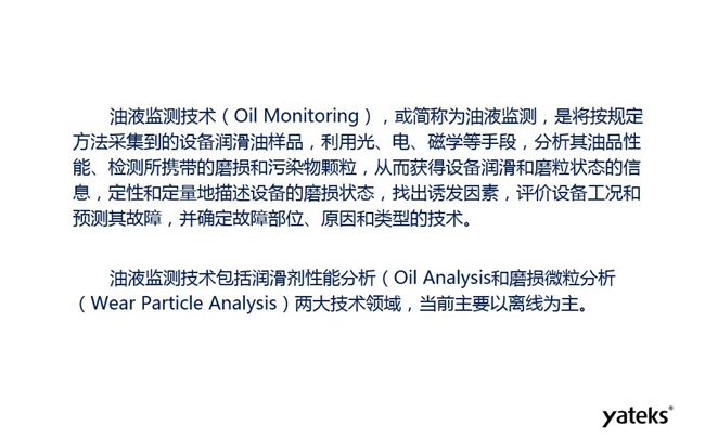 油液監測是將按規定方法采集到的設備潤滑油樣品，利用光、電、磁學等手段分析其油品性能獲得設備潤滑和磨粒狀態信息，評價設備工況和預測故障的技術。