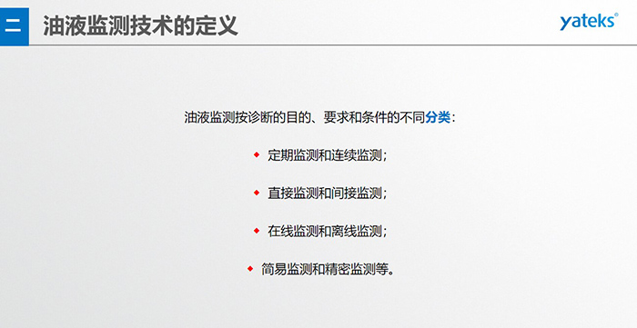 油液監(jiān)測按診斷的目的、要求和條件的不同分類：◆  定期監(jiān)測和連續(xù)監(jiān)測；◆  直接監(jiān)測和間接監(jiān)測；◆  在線監(jiān)測和離線監(jiān)測；◆  簡易監(jiān)測和精密監(jiān)測等。